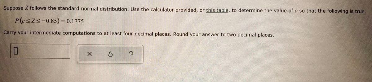 Suppose Z follows the standard normal distribution. Use the calculator provided, or this table, to determine the value of c so that the following is true.
P(esZs-0.85) = 0.1775
Carry your intermediate computations to at least four decimal places. Round your answer to two decimal places.
