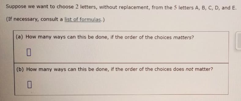 Suppose we want to choose 2 letters, without replacement, from the 5 letters A, B, C, D, and E.
(If necessary, consult a list of formulas.)
(a) How many ways can this be done, if the order of the choices matters?
(b) How many ways can this be done, if the order of the choices does not matter?
