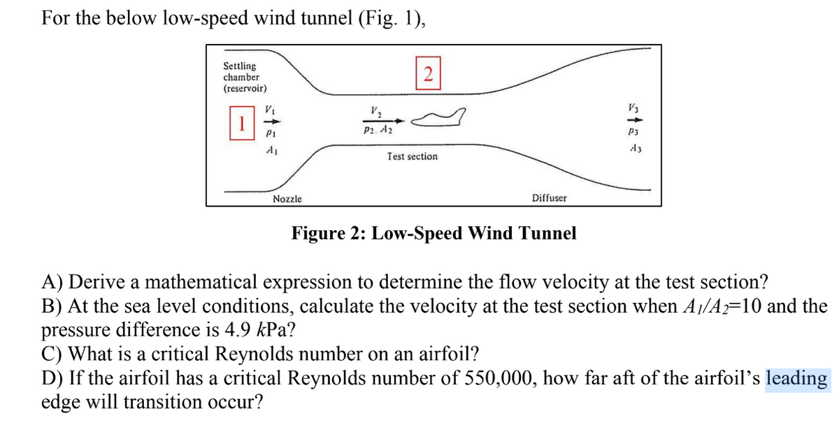 For the below low-speed wind tunnel (Fig. 1),
Settling
chamber
(reservoir)
V₁
PI
Nozzle
V₂
P2. A2
Test section
Diffuser
Figure 2: Low-Speed Wind Tunnel
P3
A3
A) Derive a mathematical expression to determine the flow velocity at the test section?
B) At the sea level conditions, calculate the velocity at the test section when A1/A2=10 and the
pressure difference is 4.9 kPa?
C) What is a critical Reynolds number on an airfoil?
D) If the airfoil has a critical Reynolds number of 550,000, how far aft of the airfoil's leading
edge will transition occur?