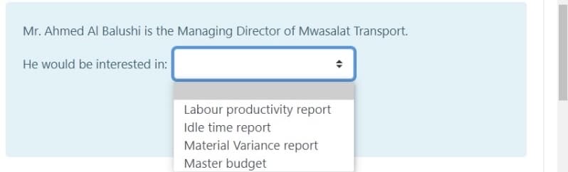 Mr. Ahmed Al Balushi is the Managing Director of Mwasalat Transport.
He would be interested in:
Labour productivity report
Idle time report
Material Variance report
Master budget

