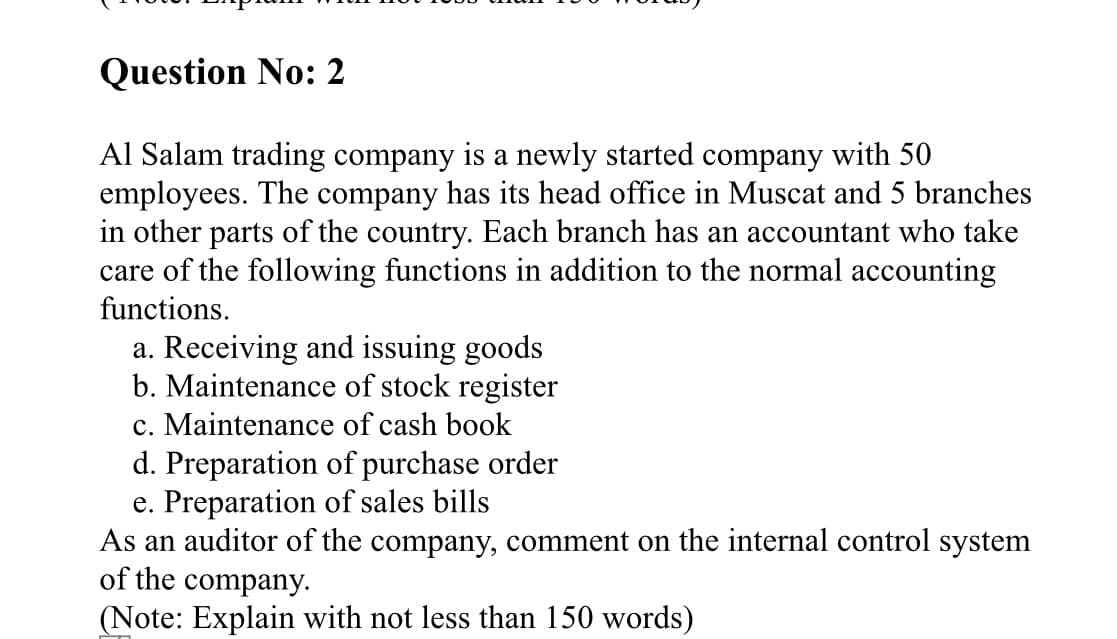 Question No: 2
Al Salam trading company is a newly started company with 50
employees. The company has its head office in Muscat and 5 branches
in other parts of the country. Each branch has an accountant who take
care of the following functions in addition to the normal accounting
functions.
a. Receiving and issuing goods
b. Maintenance of stock register
c. Maintenance of cash book
d. Preparation of purchase order
e. Preparation of sales bills
As an auditor of the company, comment on the internal control system
of the company.
(Note: Explain with not less than 150 words)
