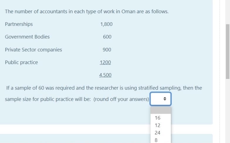 The number of accountants in each type of work in Oman are as follows.
Partnerships
1,800
Government Bodies
600
Private Sector companies
900
Public practice
1200
4,500
If a sample of 60 was required and the researcher is using stratified sampling, then the
sample size for public practice will be: (round off your answers)
16
12
24
8
