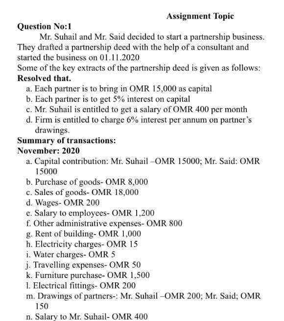 Assignment Topic
Question No:1
Mr. Suhail and Mr. Said decided to start a partnership business.
They drafted a partnership deed with the help of a consultant and
started the business on 01.11.2020
Some of the key extracts of the partnership deed is given as follows:
Resolved that.
a. Each partner is to bring in OMR 15,000 as capital
b. Each partner is to get 5% interest on capital
c. Mr. Suhail is entitled to get a salary of OMR 400 per month
d. Firm is entitled to charge 6% interest per annum on partner's
drawings.
Summary of transactions:
November: 2020
a. Capital contribution: Mr. Suhail -OMR 15000; Mr. Said: OMR
15000
b. Purchase of goods- OMR 8,000
c. Sales of goods- OMR 18,000
d. Wages- OMR 200
e. Salary to employees- OMR 1,200
f. Other administrative expenses- OMR 800
g. Rent of building- OMR 1,000
h. Electricity charges- OMR 15
i. Water charges- OMR 5
j. Travelling expenses- OMR 50
k. Furniture purchase- OMR 1,500
1. Electrical fittings- OMR 200
m. Drawings of partners-: Mr. Suhail -OMR 200; Mr. Said; OMR
150
n. Salary to Mr. Suhail- OMR 400
