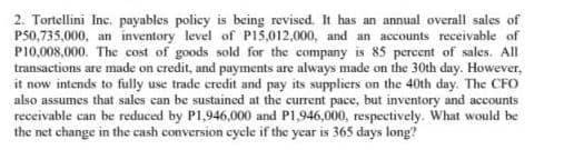 2. Tortellini Inc. payables policy is being revised. It has an annual overall sales of
P50,735,000, an inventory level of P15,012,000, and an accounts receivable of
P10,008,000. The cost of goods sold for the company is 85 percent of sales. All
transactions are made on credit, and payments are always made on the 30th day. However,
it now intends to fully use trade credit and pay its suppliers on the 40th day. The CFO
also assumes that sales can be sustained at the current pace, but inventory and accounts
receivable can be reduced by P1,946,000 and P1,946,000, respectively. What would be
the net change in the cash conversion cycle if the year is 365 days long?

