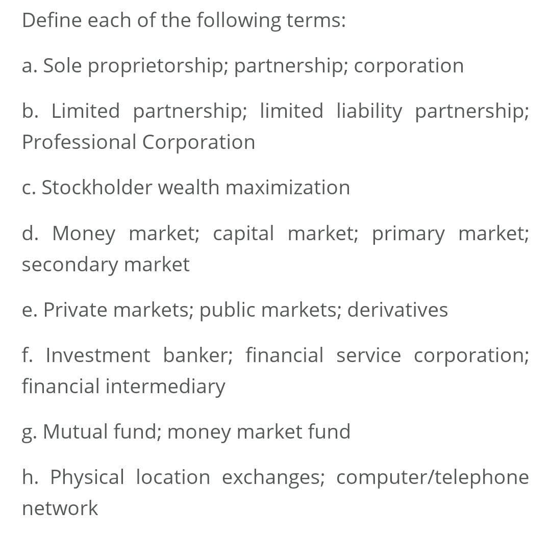 Define each of the following terms:
a. Sole proprietorship; partnership; corporation
b. Limited partnership; limited liability partnership;
Professional Corporation
c. Stockholder wealth maximization
d. Money market; capital market; primary market;
secondary market
e. Private markets; public markets; derivatives
f. Investment banker; financial service corporation%;
financial intermediary
g. Mutual fund; money market fund
h. Physical location exchanges; computer/telephone
network
