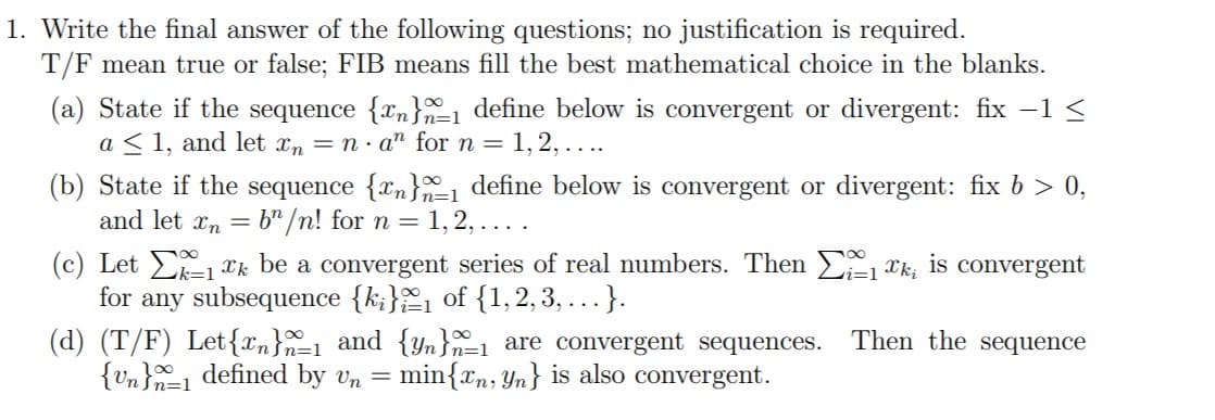 1. Write the final answer of the following questions; no justification is required.
T/F mean true or false; FIB means fill the best mathematical choice in the blanks.
(a) State if the sequence {xn}1 define below is convergent or divergent: fix -1 <
a < 1, and let xn = n· a" for n = 1,2, ....
(b) State if the sequence {xn} define below is convergent or divergent: fix b > 0,
and let xn = b" /n! for n = 1, 2, . . .
(c) Let E-1 xk be a convergent series of real numbers. Then 1 *k, is convergent
for
any subsequence {k;}1 of {1,2,3, ...}.
(d) (T/F) Let{xn}=1 and {Yn}n=1 are convergent sequences.
{vn}1 defined by vn = min{x, Yn} is also convergent.
Then the sequence
