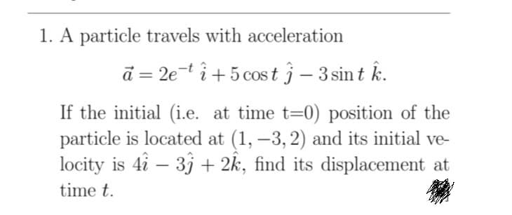 1. A particle travels with acceleration
ā = 2e-t i+5 cost j – 3 sin t k.
If the initial (i.e. at time t=0) position of the
particle is located at (1, –3, 2) and its initial ve-
locity is 4i – 3j + 2k, find its displacement at
time t.
