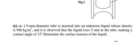 Fig.1
Q2:-A- 1.9-mm-diameter tube is inserted into an unknown liquid whose density
is 960 kg/m', and it is observed that the liquid rises 5 mm in the tube, making a
contact angle of 15°.Determine the surface tension of the liquid.
AP
