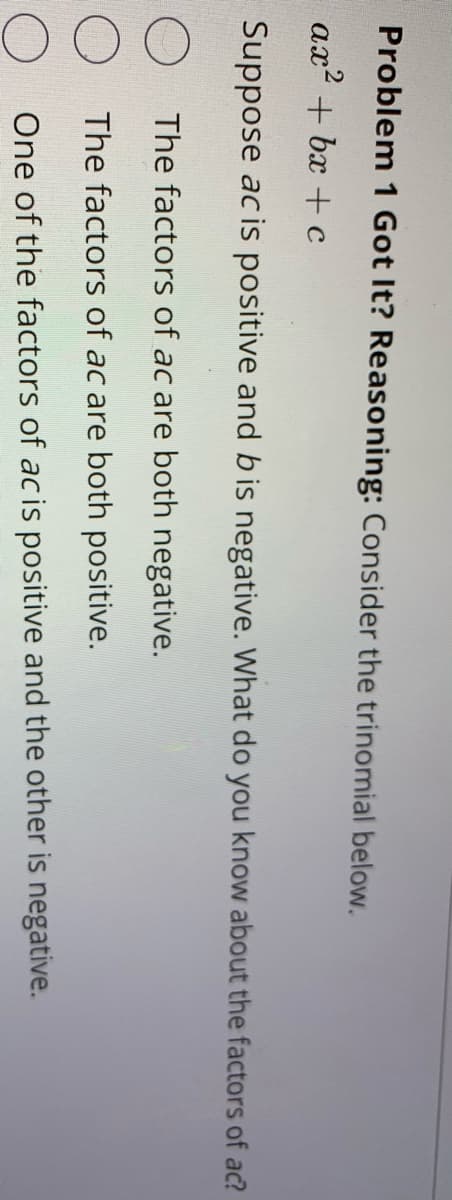 Problem 1 Got It? Reasoning: Consider the trinomial below.
ax? + bx + c
Suppose acis positive and bis negative. What do you know about the factors of ac?
The factors of ac are both negative.
The factors of ac are both positive.
One of the factors of acis positive and the other is negative.
