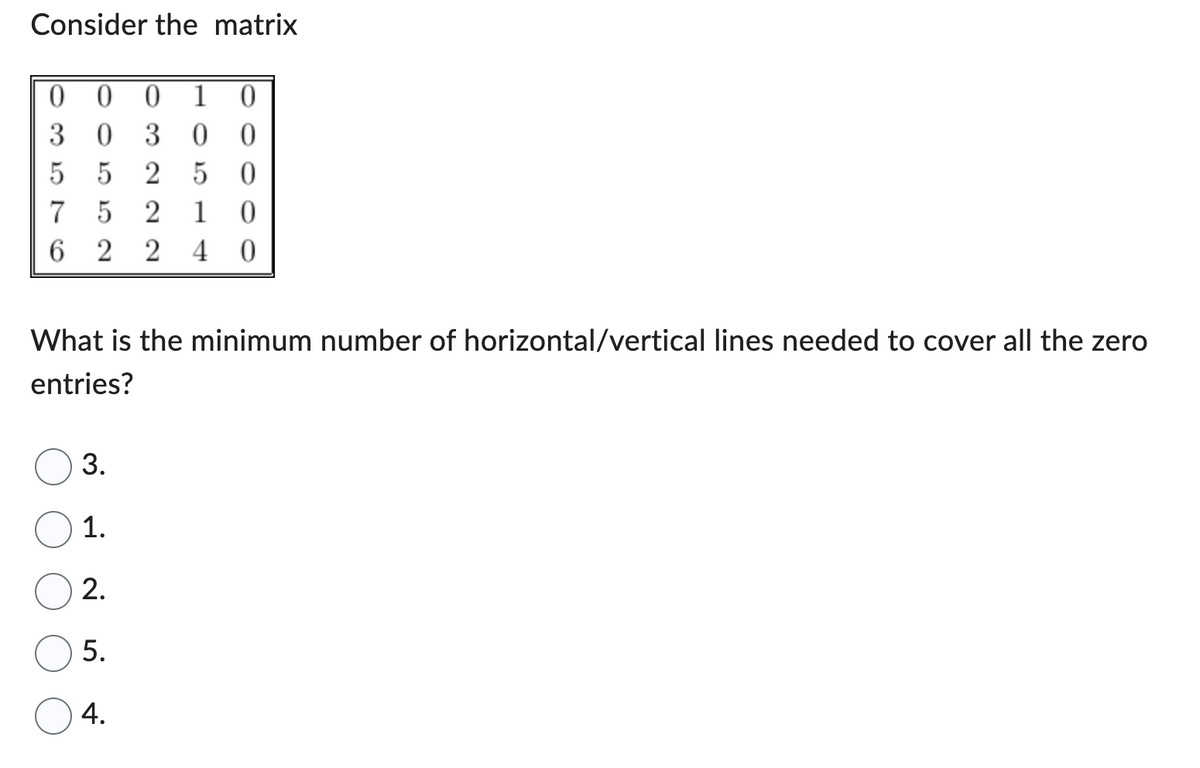 Consider the matrix
000 1 0
303 00
55 2 50
7 5 2 1 0
6 2 2 40
What is the minimum number of horizontal/vertical lines needed to cover all the zero
entries?
3.
1.
2.
5.
4.