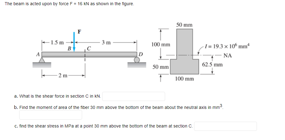The beam is acted upon by force F = 16 KN as shown in the figure.
50 mm
F
E1.5 m
3 m
100 mm
-1= 19.3 × 10° mmª
B
A
|D
– NA
50 mm
62.5 mm
- 2 m-
100 mm
a. What is the shear force in section C in kN.
b. Find the moment of area of the fiber 30 mm above the bottom of the beam about the neutral axis in mm3.
c. find the shear stress in MPa at a point 30 mm above the bottom of the beam at section C.
