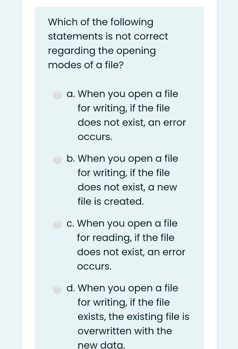 Which of the following
statements is not correct
regarding the opening
modes of a file?
a. When you open a file
for writing, if the file
does not exist, an error
Occurs.
b. When you open a file
for writing, if the file
does not exist, a new
file is created.
c. When you open a file
for reading, if the file
does not exist, an error
Occurs.
d. When you open a file
for writing, if the file
exists, the existing file is
overwritten with the
new data.
