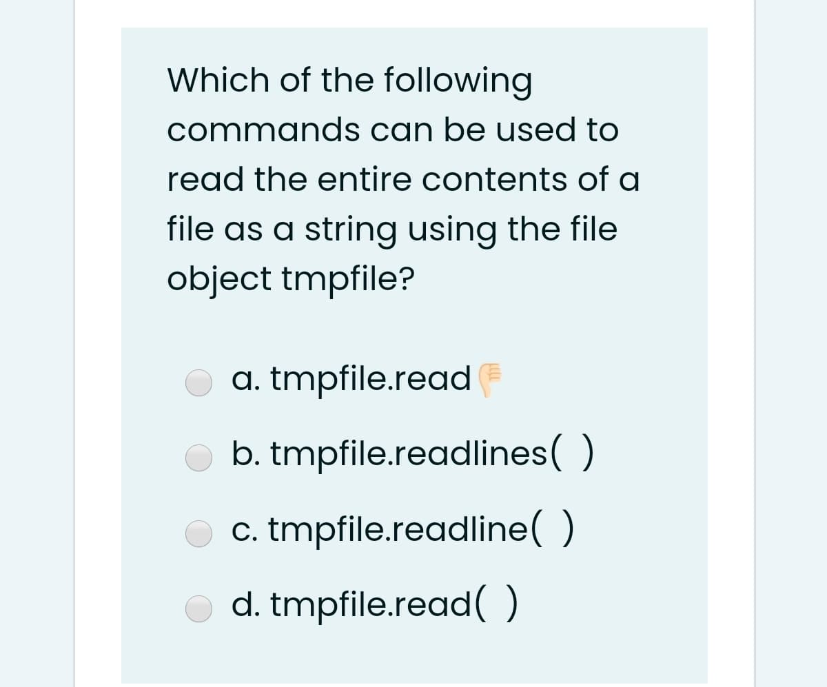 Which of the following
commands can be used to
read the entire contents of a
file as a string using the file
object tmpfile?
a. tmpfile.read F
b. tmpfile.readlines( )
c. tmpfile.readline( )
d. tmpfile.read( )
