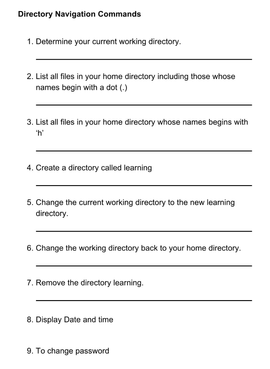 Directory Navigation Commands
1. Determine your current working directory.
2. List all files in your home directory including those whose
names begin with a dot (.)
3. List all files in your home directory whose names begins with
'h'
4. Create a directory called learning
5. Change the current working directory to the new learning
directory.
6. Change the working directory back to your home directory.
7. Remove the directory learning.
8. Display Date and time
9. To change password
