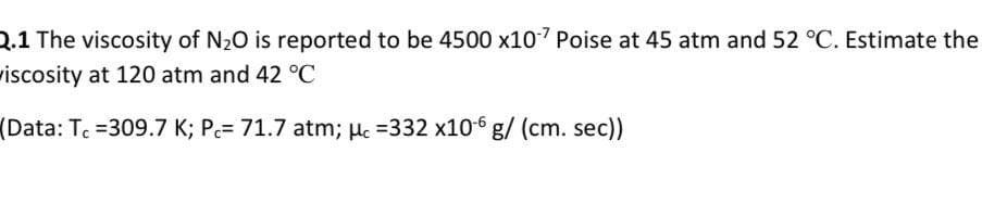 2.1 The viscosity of N20 is reported to be 4500 x107 Poise at 45 atm and 52 °C. Estimate the
wiscosity at 120 atm and 42 °C
(Data: Tc =309.7 K; Pc= 71.7 atm; µc =332 x106 g/ (cm. sec))
