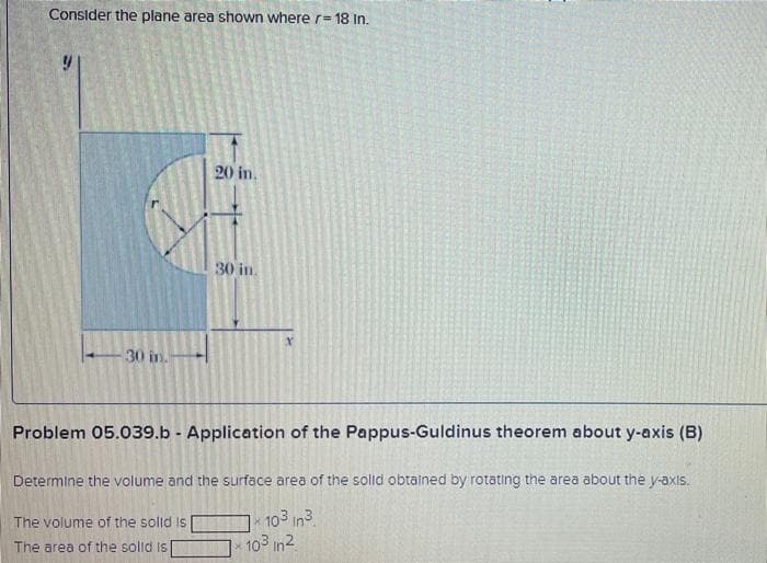 Consider the plane area shown where r- 18 In.
20 in.
30 in.
30 in.-
Problem 05.039.b - Application of the Pappus-Guldinus theorem about y-axis (B)
Determine the volume and the surface area of the solid obtained by rotating the area about the y-axis.
k 103 in3
103 in2
The volume of the solld is
The area of the solld is
