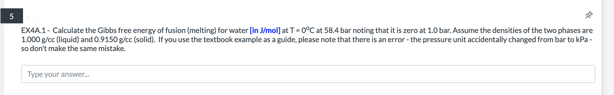 5
EX4A.1 - Calculate the Gibbs free energy of fusion (melting) for water [in J/mol] at T = 0°C at 58.4 bar noting that it
1.000 g/cc (liquid) and 0.9150 g/cc (solid). If you use the textbook example as a guide, please note that there is an error - the pressure unit accidentally changed from bar to kPa -
so don't make the same mistake.
zero at 1.0 bar. Assume the densities of the two phases are
Type your answer...
