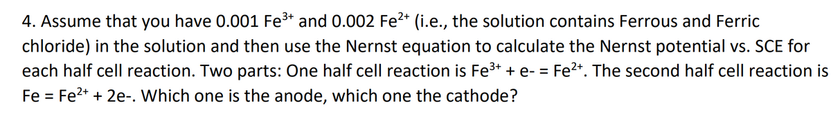 4. Assume that you have 0.001 Fe3* and 0.002 Fe2* (i.e., the solution contains Ferrous and Ferric
chloride) in the solution and then use the Nernst equation to calculate the Nernst potential vs. SCE for
each half cell reaction. Two parts: One half cell reaction is Fe3+ + e- = Fe2+. The second half cell reaction is
Fe = Fe2+ + 2e-. Which one is the anode, which one the cathode?
