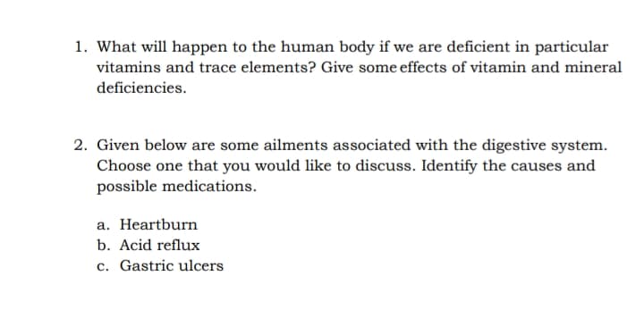 1. What will happen to the human body if we are deficient in particular
vitamins and trace elements? Give some effects of vitamin and mineral
deficiencies.
2. Given below are some ailments associated with the digestive system.
Choose one that you would like to discuss. Identify the causes and
possible medications.
a. Heartburn
b. Acid reflux
c. Gastric ulcers
