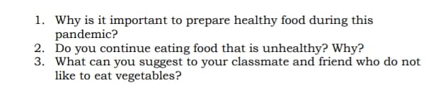 1. Why is it important to prepare healthy food during this
pandemic?
2. Do you continue eating food that is unhealthy? Why?
3. What can you suggest to your classmate and friend who do not
like to eat vegetables?
