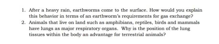 1. After a heavy rain, earthworms come to the surface. How would you explain
this behavior in terms of an earthworm's requirements for gas exchange?
2. Animals that live on land such as amphibians, reptiles, birds and mammals
have lungs as major respiratory organs. Why is the position of the lung
tissues within the body an advantage for terrestrial animals?