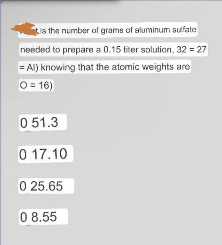 is the number of grams of aluminum sulfate
needed to prepare a 0.15 titer solution, 32 = 27
= Al) knowing that the atomic weights are
O = 16)
0 51.3
0 17.10
0 25.65
0 8.55