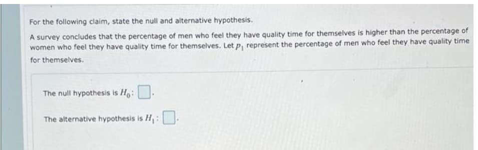 For the following claim, state the null and alternative hypothesis.
A survey concludes that the percentage of men who feel they have quality time for themselves is higher than the percentage of
women who feel they have quality time for themselves. Let p, represent the percentage of men who feel they have quality time
for themselves.
The null hypothesis is Ho:
The alternative hypothesis is H,:
