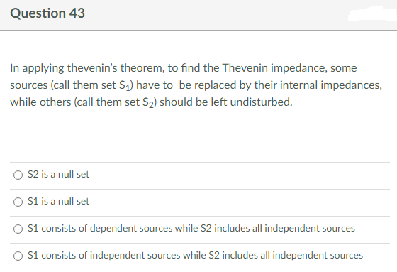 Question 43
In applying thevenin's theorem, to find the Thevenin impedance, some
sources (call them set S₁) have to be replaced by their internal impedances,
while others (call them set S₂) should be left undisturbed.
S2 is a null set
S1 is a null set
S1 consists of dependent sources while S2 includes all independent sources
S1 consists of independent sources while S2 includes all independent sources
