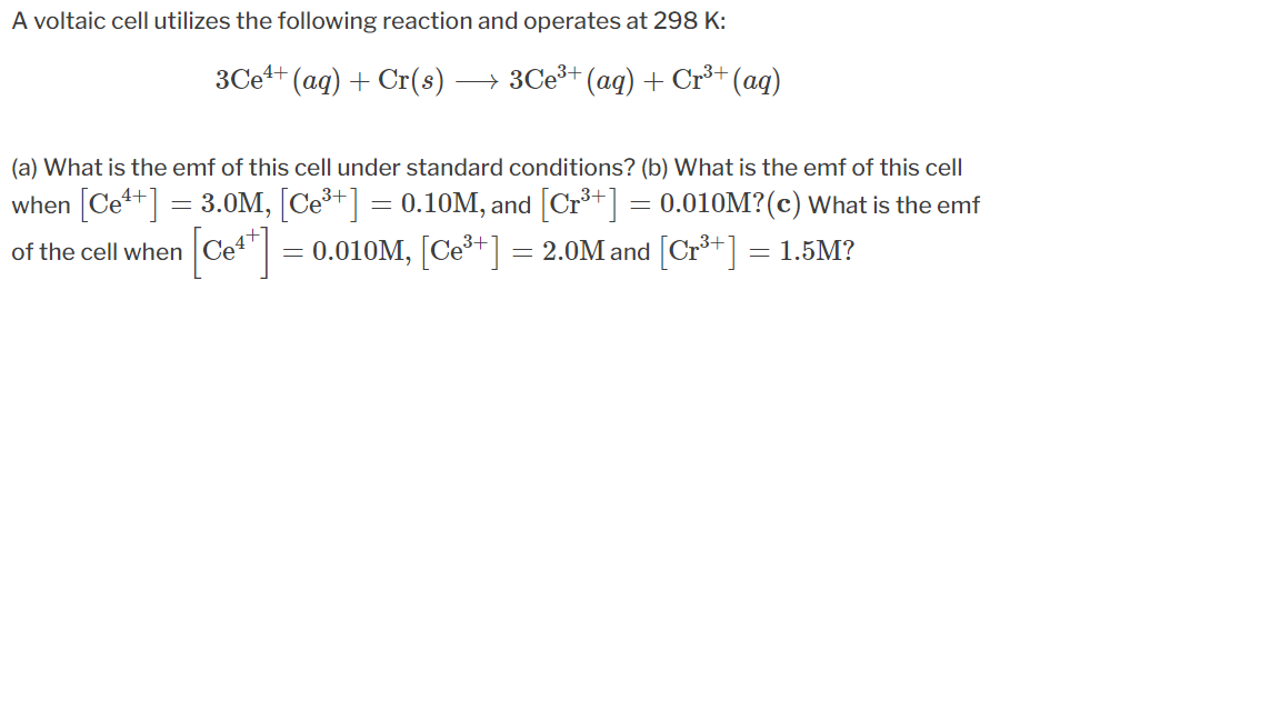 A voltaic cell utilizes the following reaction and operates at 298 K:
3Ce+ (ag) + Cr(s)
→ 3Ceš+ (aq) + Cr³+ (aq)
(a) What is the emf of this cell under standard conditions? (b) What is the emf of this cell
when [Ce+] = 3.0M, [Ce+] = 0.10M, and [Cr*+] = 0.010M?(c) What is the emf
Cet" = 0.010M, [Ce³+] = 2.0M and [Cr*+] = 1.5M?
of the cell when
