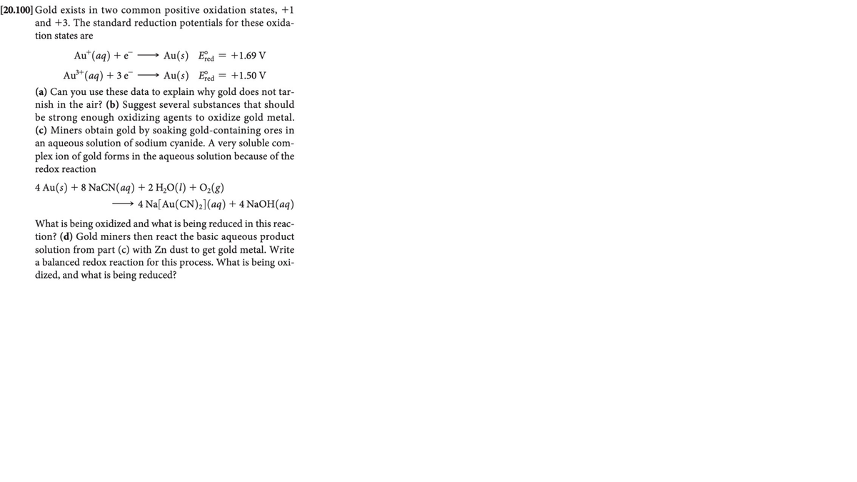 [20.100] Gold exists in two common positive oxidation states, +1
and +3. The standard reduction potentials for these oxida-
tion states are
Au*(aq) + e
Au(s) Eed = +1.69 V
>
Au*(ag) + 3 e →
Au(s) Ered
= +1.50 V
(a) Can you use these data to explain why gold does not tar-
nish in the air? (b) Suggest several substances that should
be strong enough oxidizing agents to oxidize gold metal.
(c) Miners obtain gold by soaking gold-containing ores in
an aqueous solution of sodium cyanide. A very soluble com-
plex ion of gold forms in the aqueous solution because of the
redox reaction
4 Au(s) + 8 NaCN(aq) + 2 H,O(1) + O2(g)
4 Na[Au(CN),](aq) + 4 NaOH(aq)
>
What is being oxidized and what is being reduced in this reac-
tion? (d) Gold miners then react the basic aqueous product
solution from part (c) with Zn dust to get gold metal. Write
a balanced redox reaction for this process. What is being oxi-
dized, and what is being reduced?
