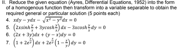 II. Reduce the given equation (Ayres, Differential Equations, 1952) into the form
of a homogenous function then transform into a variable separable to obtain the
required general or particular solution (5 points each)
4. хdу — ydx — x — у? dх %3D 0
5. (2xsinh? + 3ycosh?) dx – 3xcosh?dy = 0
6. (2x + 3y)dx + (y – x)dy = 0
7. (1+ 2e5) dx + 2e (1–) dy = 0
