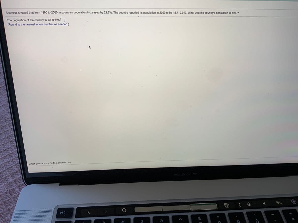 A census showed that from 1990 to 2000, a country's population increased by 22.3%. The country reported its population in 2000 to be 15,419,917. What was the country's population in 1990?
The population of the country in 1990 was.
(Round to the nearest whole number as needed.)
Enter your answer in the answer box.
MacBook Pro
esc
&
%24
%23
