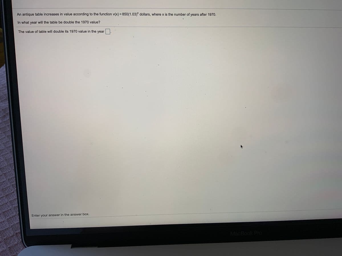 An antique table increases in value according to the function v(x) = 850(1.03)* dóllars, where x is the number of years after 1970.
%3D
In what year will the table be double the 1970 value?
The value of table will double its 1970 value in the year
Enter your answer in the answer box.
MacBook Pro
