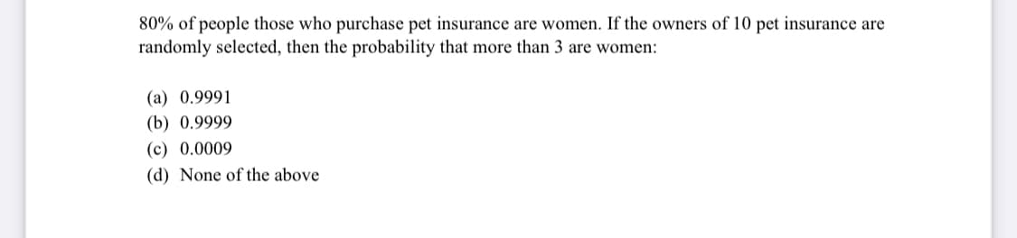 80% of people those who purchase pet insurance are women. If the owners of 10 pet insurance are
randomly selected, then the probability that more than 3 are women:
(a) 0.9991
(b) 0.9999
(c) 0.0009
(d) None of the above
