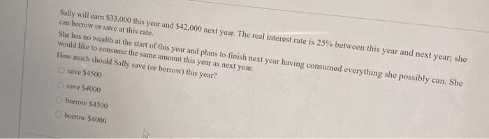 Sally will eam S33,000 this year and $42,000 next year. The real interest rate is 25% between this year and next year; she
can borrow or save at this rate.
She has no wealth at the start of this year and plans to finish next year having consumed everything she possibly can. She
would like to consume the same amount this year as next year.
How much should Sally save (or borrow) this year?
save $4500
O save $4000
O borrow $4500
O borrow $4000
