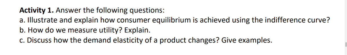Activity 1. Answer the following questions:
a. Illustrate and explain how consumer equilibrium is achieved using the indifference curve?
b. How do we measure utility? Explain.
c. Discuss how the demand elasticity of a product changes? Give examples.
