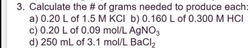 3. Calculate the # of grams needed to produce each:
a) 0.20 L of 1.5 M KCI b) 0.160 L of 0.300 M HCI
c) 0.20 L of 0.09 mol/L AgNO3
d) 250 mL of 3.1 mol/L BaCI,
