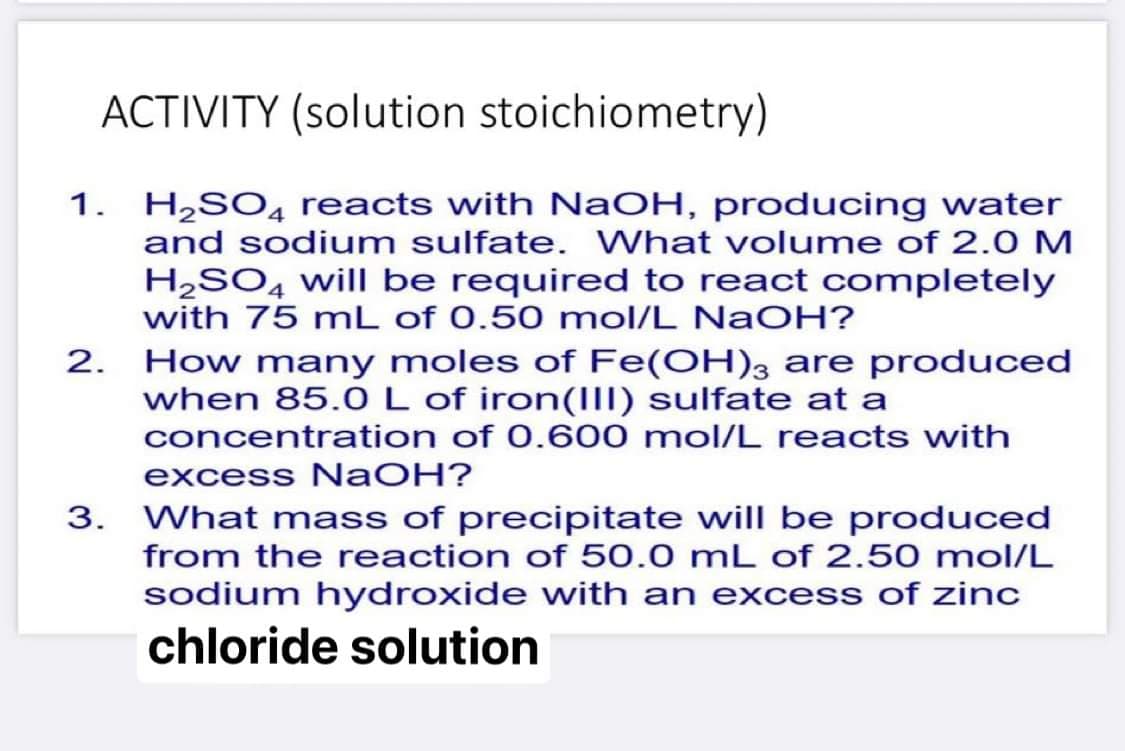 ACTIVITY (solution stoichiometry)
1. H,SO4 reacts with NaOH, producing water
and sodium sulfate. What volume of 2.0 M
H2SO4 will be required to react completely
with 75 mL of 0.50 mol/L NaOH?
2. How many moles of Fe(OH), are produced
when 85.0L of iron(III) sulfate at a
concentration of 0.600 mol/L reacts with
excess NaOH?
3. What mass of precipitate will be produced
from the reaction of 50.0 mL of 2.50 mol/L
sodium hydroxide with an excess of zinc
chloride solution
