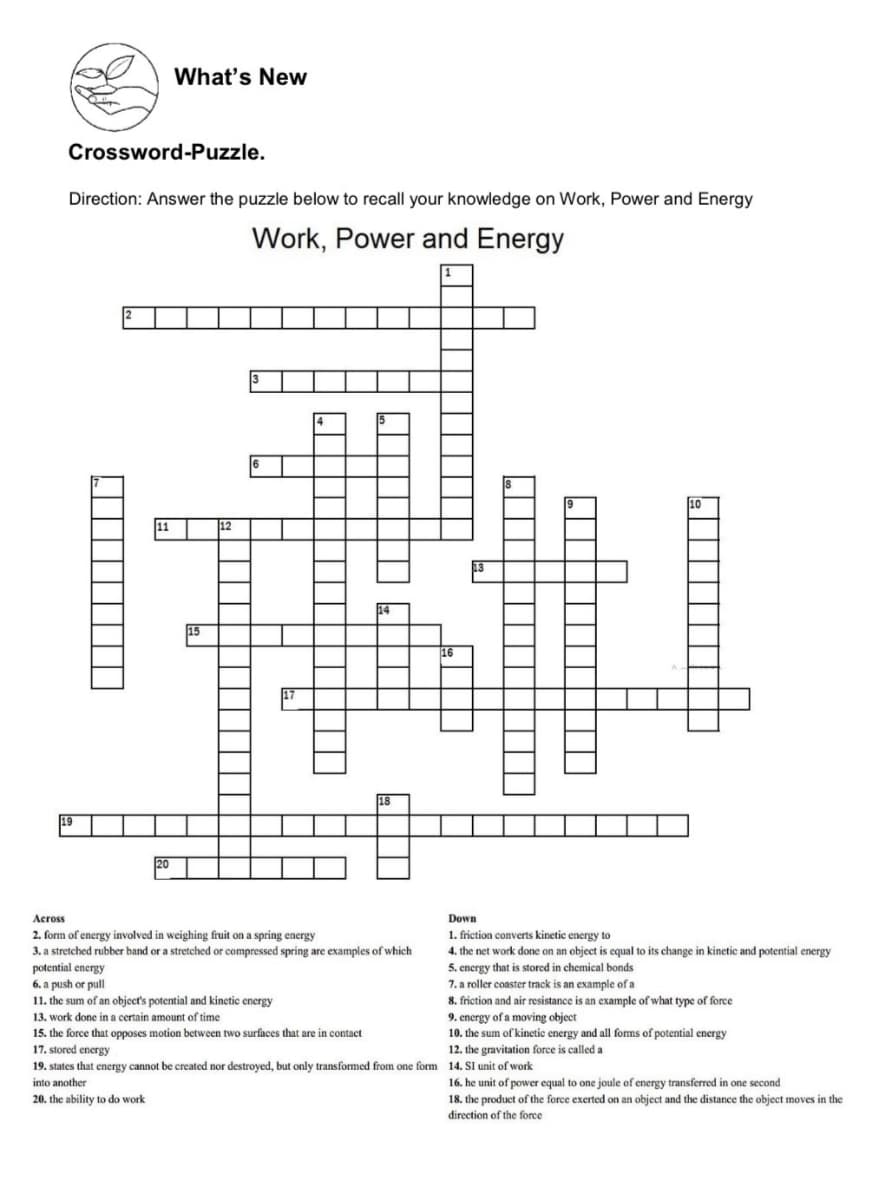 What's New
Crossword-Puzzle.
Direction: Answer the puzzle below to recall your knowledge on Work, Power and Energy
Work, Power and Energy
10
15
Across
Down
2. form of energy involved in weighing fruit on a spring energy
3. a stretched rubber band or a stretched or compressed spring are examples of which
potential energy
6. a push or pull
11. the sum of an object's potential and kinetic energy
1. friction converts kinetic energy to
4. the net work done on an object is equal to its change in kinetic and potential energy
5. energy that is stored in chemical bonds
roller e
8. friction and air resistance is an example of what type of force
9. energy of a moving object
10. the sum of kinetic energy and all forns of potential energy
r coaster track is an example of a
13. work done in a certain amount of time
15. the force that opposes motion between two surfaces that are in contact
17. stored energy
12. the gravitation force is called a
19. states that energy cannot be created nor destroyed, but only transformed from one form 14. Sl unit of work
16. he unit of power equal to one joule of energy transferred in one second
18. the product of the force exerted on an object and the distance the object moves in the
direction of the force
into another
20. the ability to do work
