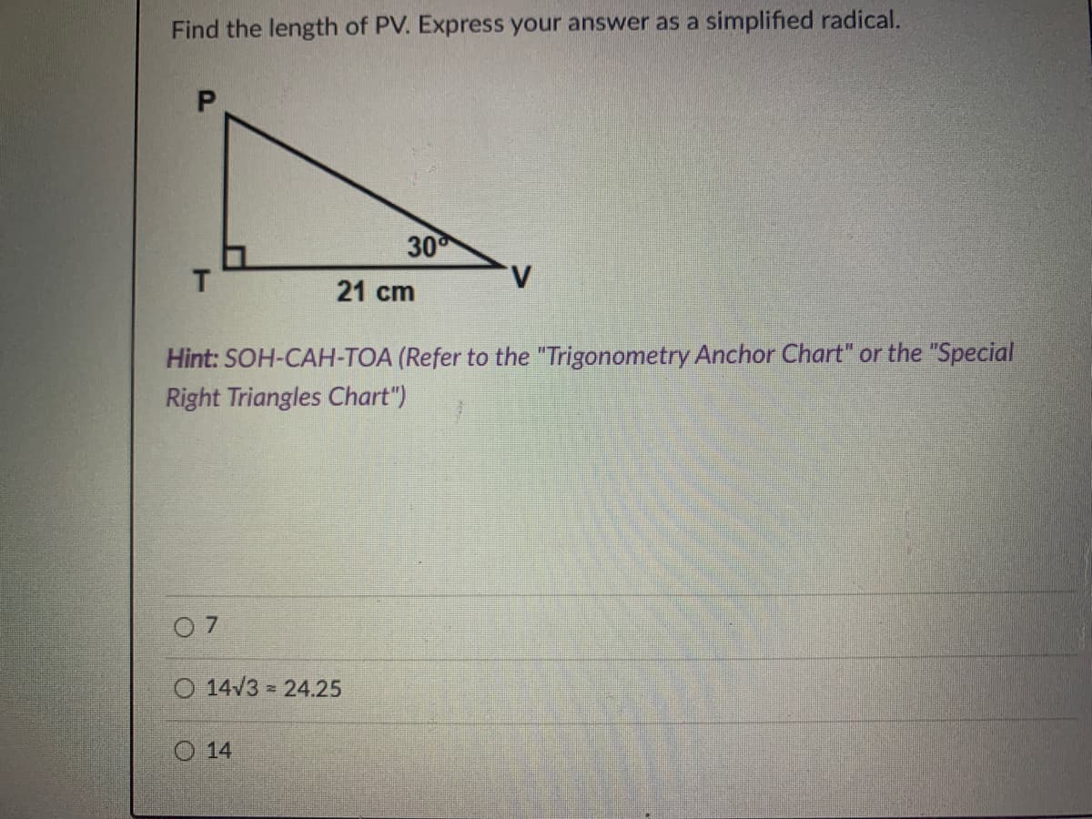 Find the length of PV. Express your answer as a simplified radical.
30
T
21 cm
Hint: SOH-CAH-TOA (Refer to the "Trigonometry Anchor Chart" or the "Special
Right Triangles Chart")
0 7
O 14/3 24.25
O 14
P.
