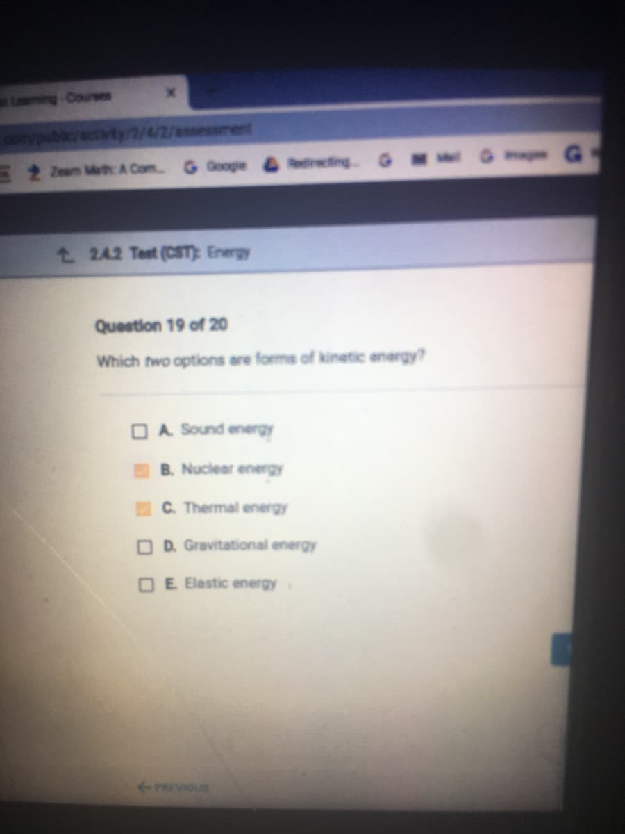 Lming Cours
bic/activty/2/4/2/essment
Gma G
Zeam Math A Com
G Google &directing G M
t 2.4.2 Test (CST): Energy
Question 19 of 20
Which two options are forms of kinetic energy?
O A Sound energy
B. Nuciear energy
C. Thermal energy
O D. Gravitational energy
O E Elastic energy
PREVIOUS
