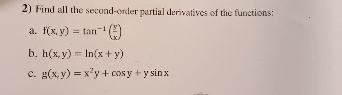 2) Find all the second-order partial derivatives of the functions:
-1
a. f(x, y) = tan-¹ (2)
b. h(x, y) = ln(x + y)
c. g(x, y) = x²y + cosy + y sin x