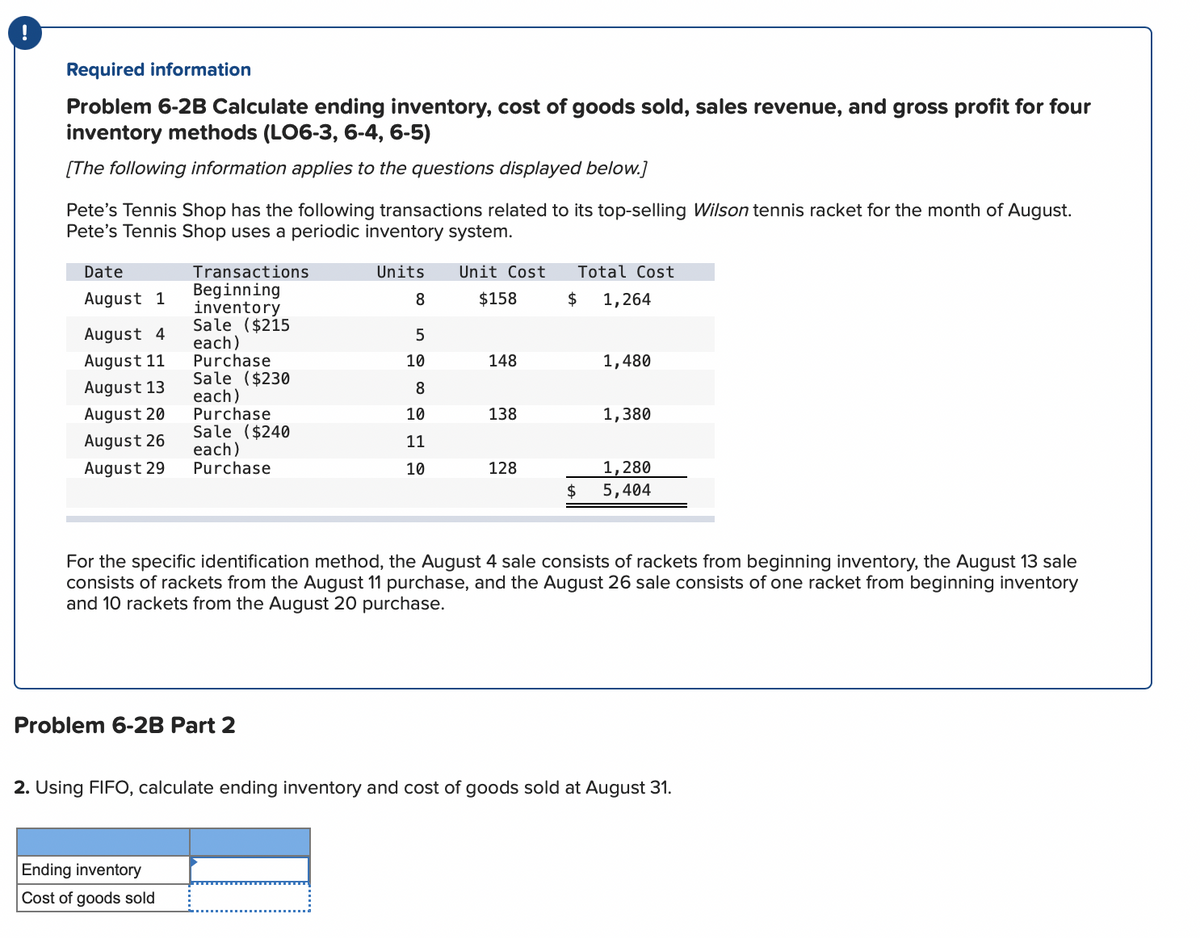 Required information
Problem 6-2B Calculate ending inventory, cost of goods sold, sales revenue, and gross profit for four
inventory methods (LO6-3, 6-4, 6-5)
[The following information applies to the questions displayed below.]
Pete's Tennis Shop has the following transactions related to its top-selling Wilson tennis racket for the month of August.
Pete's Tennis Shop uses a periodic inventory system.
Date
Transactions
Units
Unit Cost
Total Cost
Beginning
inventory
Sale ($215
each)
Purchase
Sale ($230
each)
Purchase
Sale ($240
each)
Purchase
August 1
8
$158
$
1,264
August 4
August 11
10
148
1,480
August 13
8
August 20
10
138
1,380
August 26
11
1,280
5,404
August 29
10
128
$
For the specific identification method, the August 4 sale consists of rackets from beginning inventory, the August 13 sale
consists of rackets from the August 11 purchase, and the August 26 sale consists of one racket from beginning inventory
and 10 rackets from the August 20 purchase.
Problem 6-2B Part 2
2. Using FIFO, calculate ending inventory and cost of goods sold at August 31.
Ending inventory
Cost of goods sold
