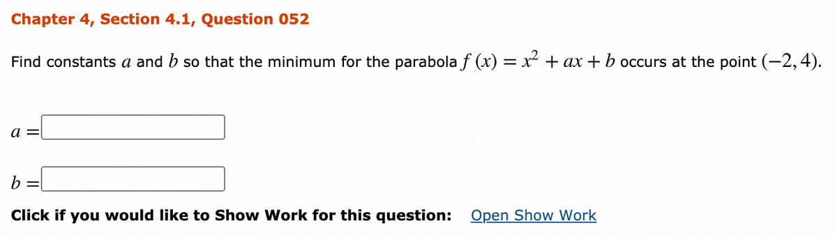Chapter 4, Section 4.1, Question 052
Find constants a and b so that the minimum for the parabola f (x) = x + ax + b occurs at the point (-2,4).
a =
b =l
Click if you would like to Show Work for this question: Open Show Work
