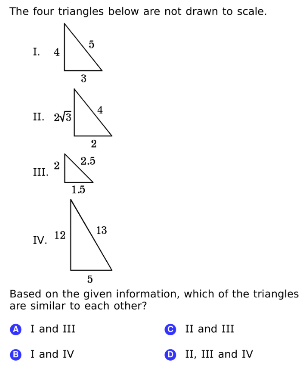The four triangles below are not drawn to scale.
5
I. 4
3
4
II. 2/3
2
2.5
2
III.
1.5
13
IV. 12
Based on the given information, which of the triangles
are similar to each other?
A I and III
© II and III
B I and IV
O II, III and IV
