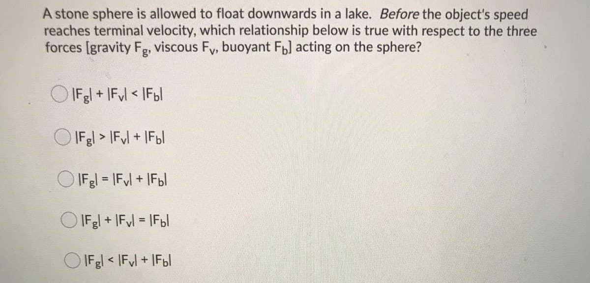 A stone sphere is allowed to float downwards in a lake. Before the object's speed
reaches terminal velocity, which relationship below is true with respect to the three
forces [gravity Fg, viscous Fy, buoyant Fb] acting on the sphere?
O IFgl + IFul < IF6I
O IFgl > IFl + IF6|
O IFgl = |Fl + IF6I
O IFgl + IFl = IFB|
