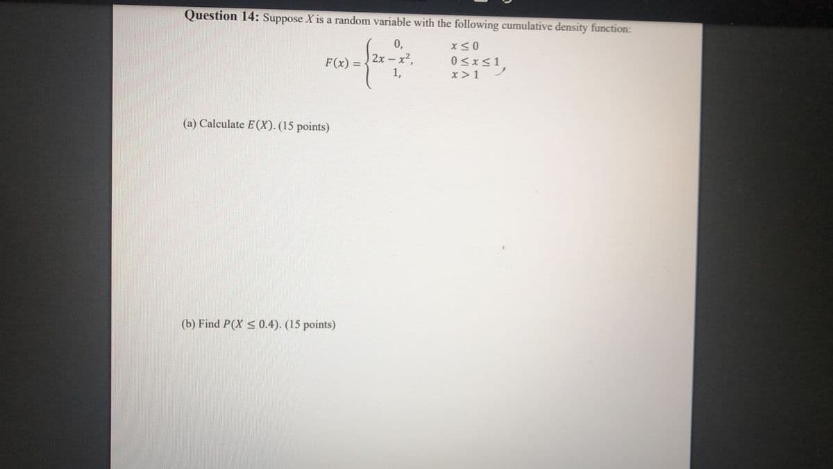 Question 14: Suppose X is a random variable with the following cumulative density function:
0,
2x-x2,
1,
F(x) =
0<x<1
%3D
x>1
(a) Calculate E (X). (15 points)
(b) Find P(X < 0.4). (15 points)
