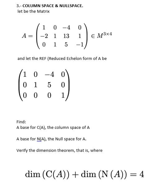3.- COLUMN SPACE & NULLSPACE.
let be the Matrix
1
0 -4
A =
-2 1
13
E M³×4
1
0 1 5
-1
and let the REF (Reduced Echelon form of A be
1 0 -4 0
0 1
0 0
5
1
Find:
A base for C(A), the column space of A
A base for N(A), the Null space for A.
Verify the dimension theorem, that is, where
dim (C(A)) + dim (N (A)) = 4
