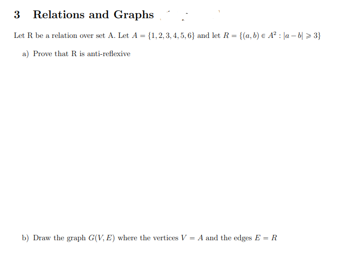 3 Relations and Graphs
Let R be a relation over set A. Let A = {1,2, 3, 4, 5, 6} and let R = {(a, b) e A² : |a – b| > 3}
a) Prove that R is anti-reflexive
b) Draw the graph G(V, E) where the vertices V = A and the edges E = R
