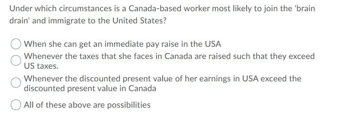 Under which circumstances is a Canada-based worker most likely to join the 'brain
drain' and immigrate to the United States?
When she can get an immediate pay raise in the USA
Whenever the taxes that she faces in Canada are raised such that they exceed
US taxes.
Whenever the discounted present value of her earnings in USA exceed the
discounted present value in Canada
All of these above are possibilities
